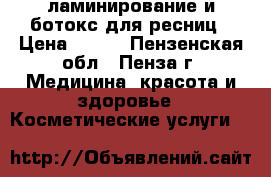 ламинирование и ботокс для ресниц › Цена ­ 700 - Пензенская обл., Пенза г. Медицина, красота и здоровье » Косметические услуги   